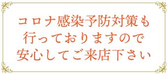 コロナ感染予防対策も行っておりますので安心してご来店下さい
